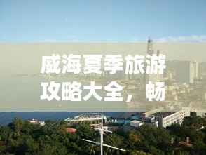 威海夏季旅游攻略大全，畅游海滨城市的最佳打开方式！