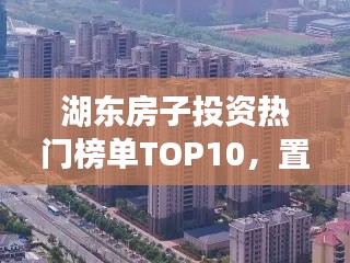 湖东房子投资热门榜单TOP10,置业优选,投资潜力无限!