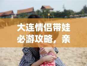 大连情侣带娃必游攻略，亲子浪漫游尽在掌握！